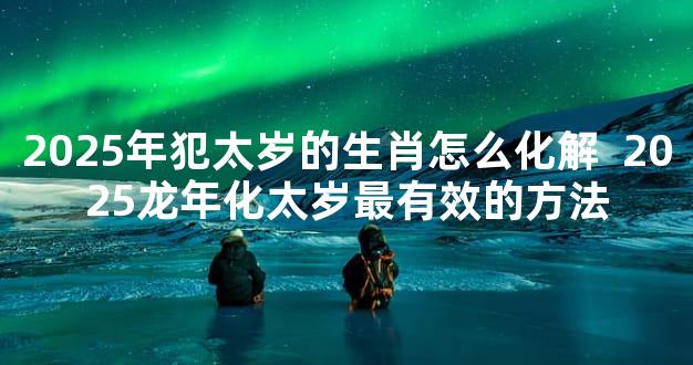 2025年犯太岁的生肖怎么化解  2025龙年化太岁最有效的方法